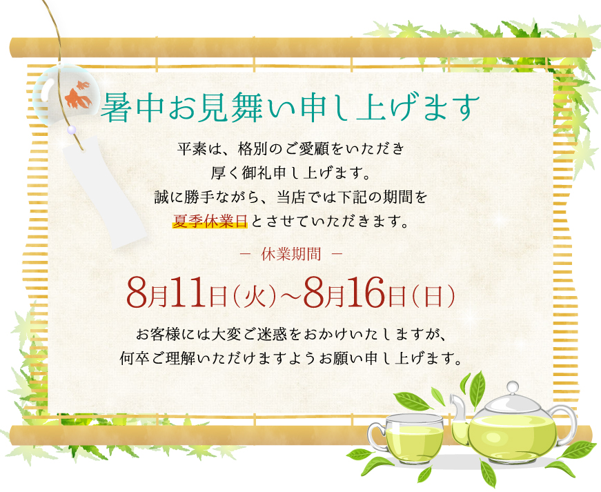 暑中お見舞い申し上げます平素は、格別のご愛顧いいただき厚く御礼申し上げます。誠に勝手ながら、当店では下記の期間を夏季休業日とさせていただきます。休業期間8月11日（火）～8月16日（日）お客様には大変ご迷惑をおかけいたしますが、何卒ご理解いただけますようお願い申しあげます。